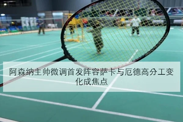 阿森纳主帅微调首发阵容萨卡与厄德高分工变化成焦点